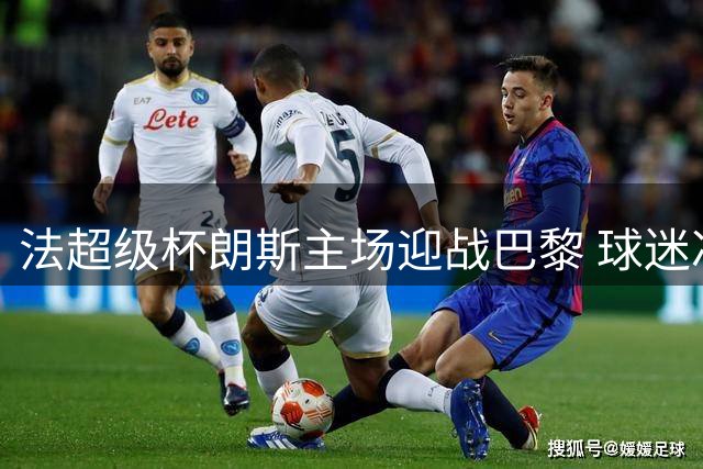法超级杯朗斯主场迎战巴黎 球迷冲突风险引关注